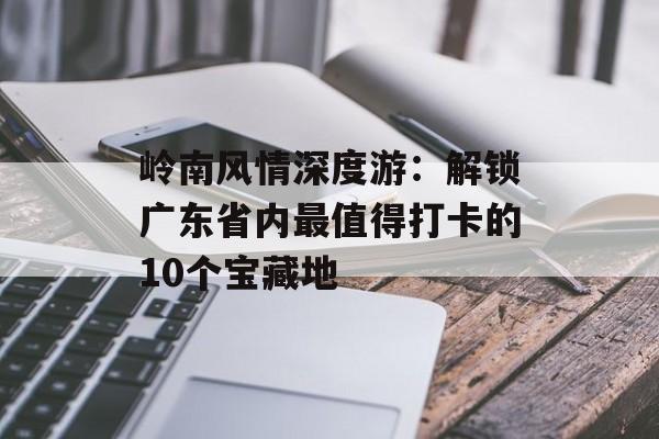 岭南风情深度游：解锁广东省内最值得打卡的10个宝藏地-第1张图片-