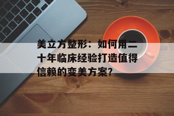 美立方整形：如何用二十年临床经验打造值得信赖的变美方案？-第1张图片-