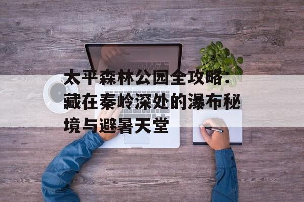 太平森林公园全攻略：藏在秦岭深处的瀑布秘境与避暑天堂-第1张图片-