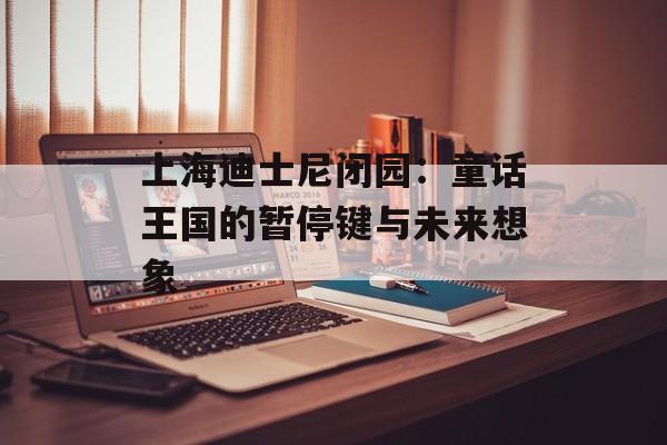 上海迪士尼闭园：童话王国的暂停键与未来想象-第1张图片-
