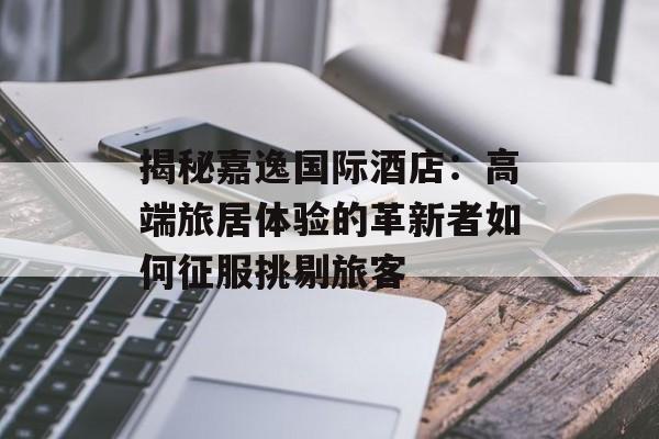 揭秘嘉逸国际酒店：高端旅居体验的革新者如何征服挑剔旅客-第1张图片-