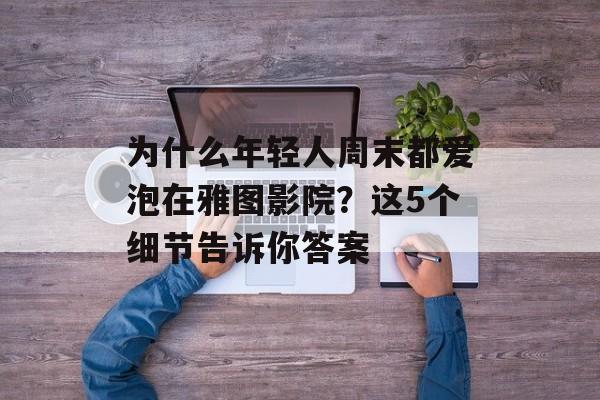 为什么年轻人周末都爱泡在雅图影院？这5个细节告诉你答案-第1张图片-