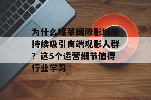 为什么耀莱国际影城能持续吸引高端观影人群？这5个运营细节值得行业学习-第1张图片-