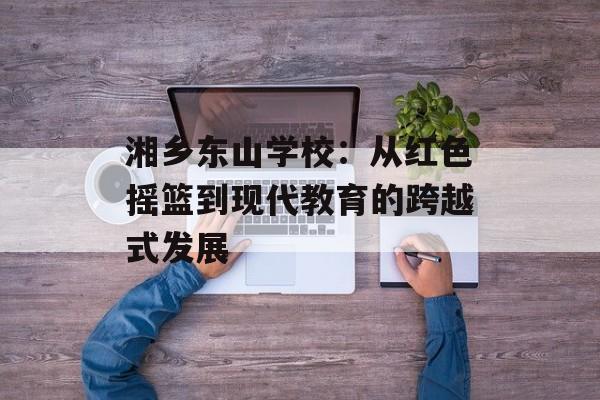 湘乡东山学校：从红色摇篮到现代教育的跨越式发展-第1张图片-