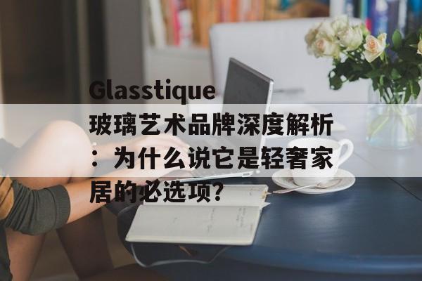Glasstique玻璃艺术品牌深度解析：为什么说它是轻奢家居的必选项？-第1张图片-