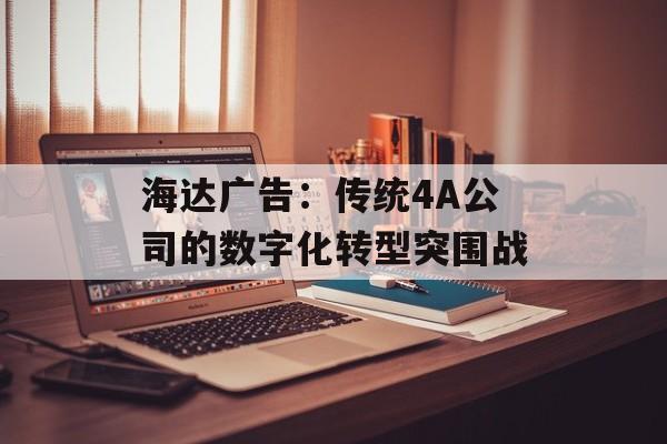 海达广告：传统4A公司的数字化转型突围战-第1张图片-