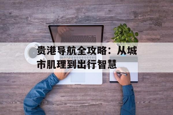 贵港导航全攻略：从城市肌理到出行智慧-第1张图片-