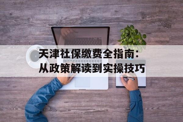 天津社保缴费全指南：从政策解读到实操技巧-第1张图片-