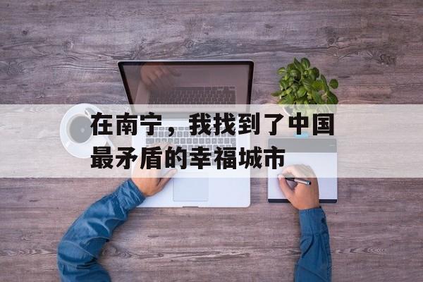 在南宁，我找到了中国最矛盾的幸福城市-第1张图片-