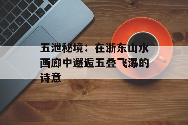 五泄秘境：在浙东山水画廊中邂逅五叠飞瀑的诗意-第1张图片-