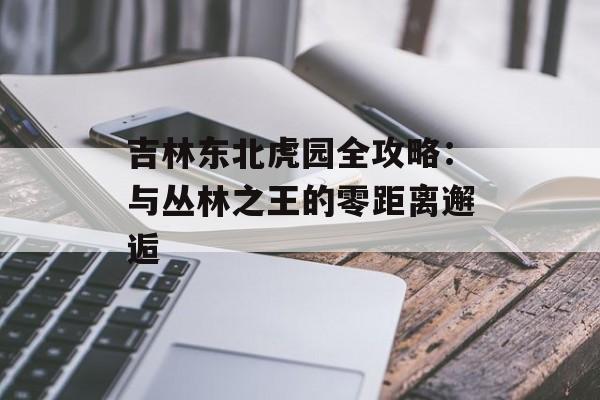 吉林东北虎园全攻略：与丛林之王的零距离邂逅-第1张图片-