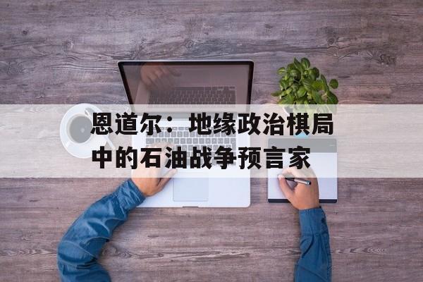 恩道尔：地缘政治棋局中的石油战争预言家-第1张图片-
