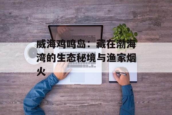 威海鸡鸣岛：藏在渤海湾的生态秘境与渔家烟火-第1张图片-