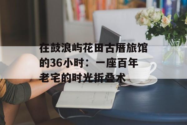 在鼓浪屿花田古厝旅馆的36小时：一座百年老宅的时光折叠术-第1张图片-