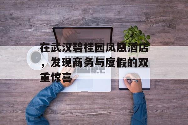 在武汉碧桂园凤凰酒店，发现商务与度假的双重惊喜-第1张图片-
