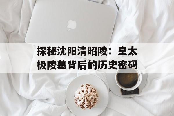 探秘沈阳清昭陵：皇太极陵墓背后的历史密码-第1张图片-