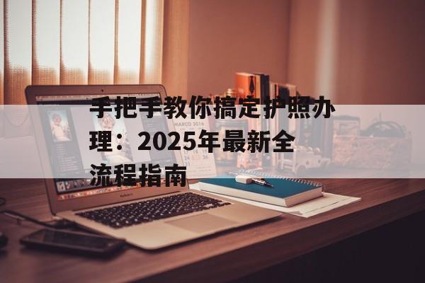 手把手教你搞定护照办理：2025年最新全流程指南-第1张图片-