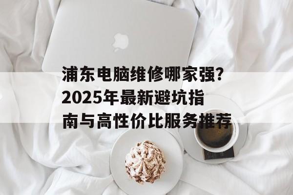 浦东电脑维修哪家强？2025年最新避坑指南与高性价比服务推荐-第1张图片-