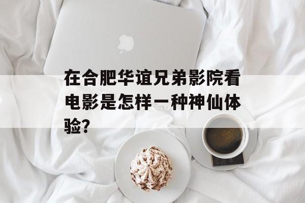 在合肥华谊兄弟影院看电影是怎样一种神仙体验？-第1张图片-