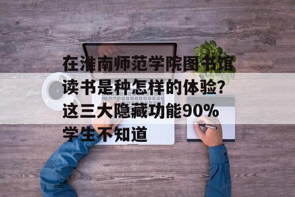 在淮南师范学院图书馆读书是种怎样的体验？这三大隐藏功能90%学生不知道-第1张图片-