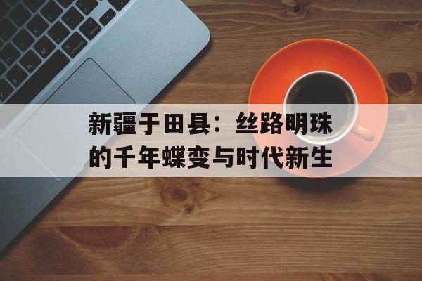 新疆于田县：丝路明珠的千年蝶变与时代新生-第1张图片-