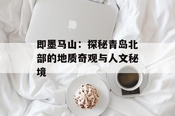 即墨马山：探秘青岛北部的地质奇观与人文秘境-第1张图片-