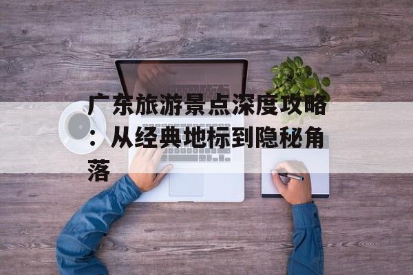 广东旅游景点深度攻略：从经典地标到隐秘角落-第1张图片-
