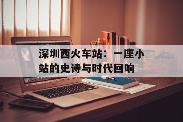 深圳西火车站：一座小站的史诗与时代回响-第1张图片-