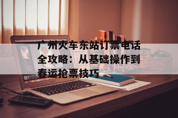 广州火车东站订票电话全攻略：从基础操作到春运抢票技巧-第1张图片-