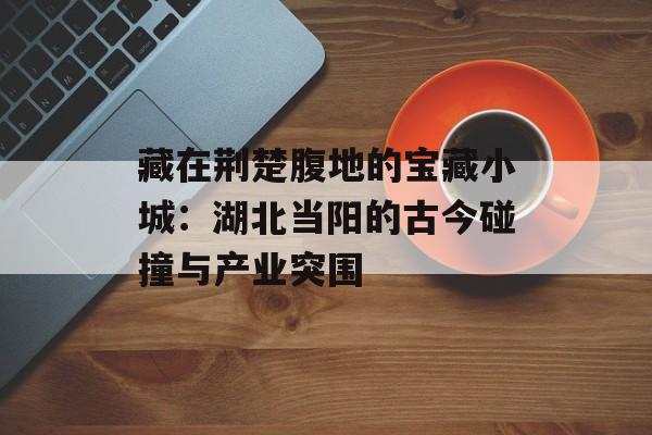 藏在荆楚腹地的宝藏小城：湖北当阳的古今碰撞与产业突围-第1张图片-