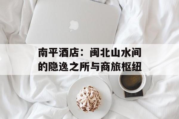 南平酒店：闽北山水间的隐逸之所与商旅枢纽-第1张图片-