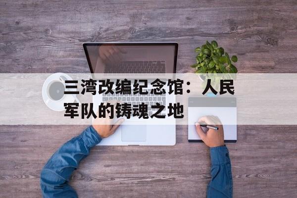 三湾改编纪念馆：人民军队的铸魂之地-第1张图片-
