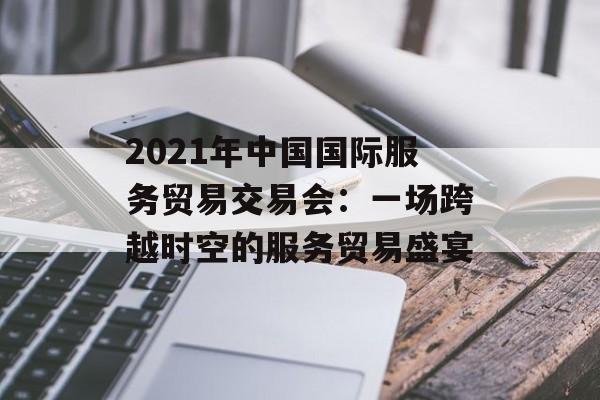 2021年中国国际服务贸易交易会：一场跨越时空的服务贸易盛宴-第1张图片-