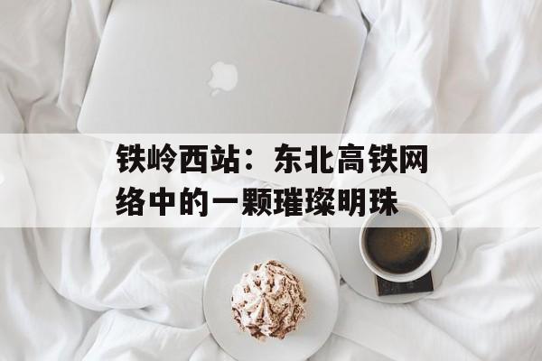 铁岭西站：东北高铁网络中的一颗璀璨明珠-第1张图片-