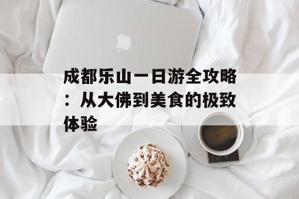 成都乐山一日游全攻略：从大佛到美食的极致体验-第1张图片-