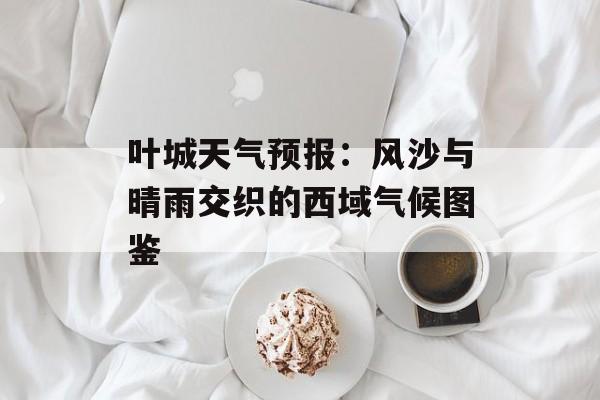叶城天气预报:风沙与晴雨交织的西域气候图鉴-第1张图片- 叶城天气预报:风沙与晴雨交织的西域气候图鉴-第1张图片-