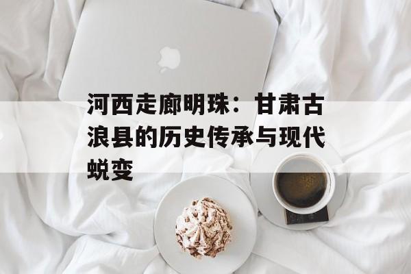 河西走廊明珠：甘肃古浪县的历史传承与现代蜕变-第1张图片-
