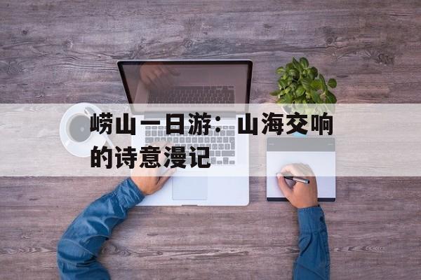 崂山一日游：山海交响的诗意漫记-第1张图片-
