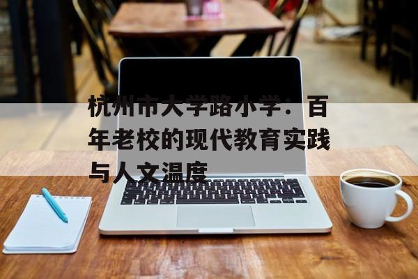杭州市大学路小学：百年老校的现代教育实践与人文温度-第1张图片-