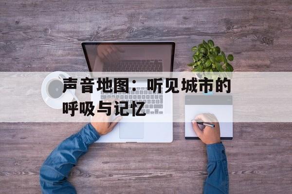 声音地图：听见城市的呼吸与记忆-第1张图片-