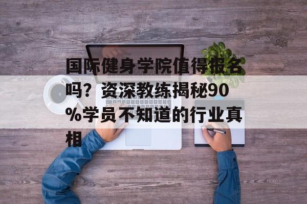 国际健身学院值得报名吗？资深教练揭秘90%学员不知道的行业真相-第1张图片-