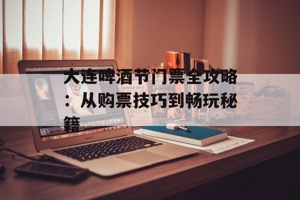 大连啤酒节门票全攻略：从购票技巧到畅玩秘籍-第1张图片-