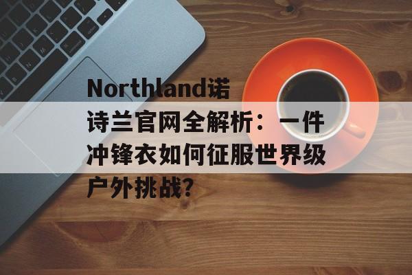 Northland诺诗兰官网全解析:一件冲锋衣如何征服世界级户外挑战?-第1张图片- Northland诺诗兰官网全解析:一件冲锋衣如何征服世界级户外挑战?-第1张图片-