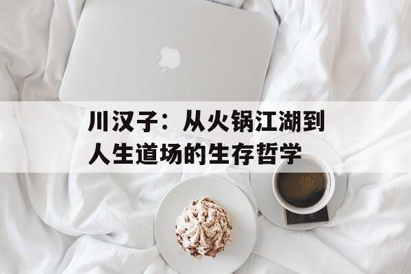 川汉子：从火锅江湖到人生道场的生存哲学-第1张图片-