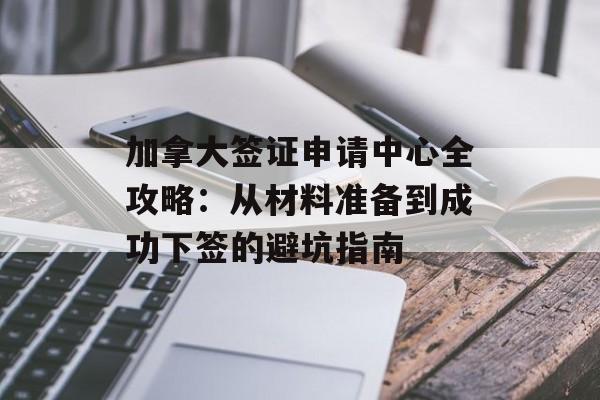 加拿大签证申请中心全攻略：从材料准备到成功下签的避坑指南-第1张图片-