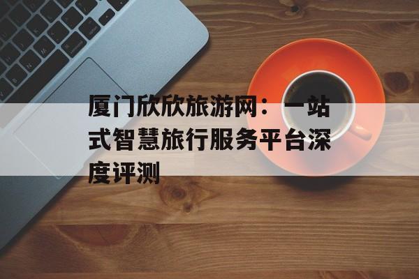 厦门欣欣旅游网：一站式智慧旅行服务平台深度评测-第1张图片-