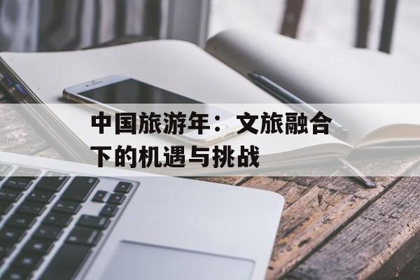 中国旅游年：文旅融合下的机遇与挑战-第1张图片-