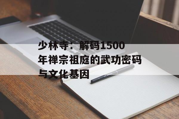 少林寺：解码1500年禅宗祖庭的武功密码与文化基因-第1张图片-
