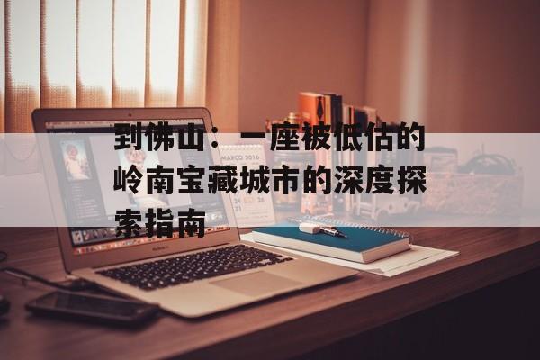 到佛山：一座被低估的岭南宝藏城市的深度探索指南-第1张图片-