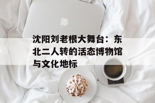 沈阳刘老根大舞台：东北二人转的活态博物馆与文化地标-第1张图片-